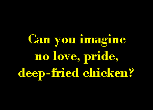 Can you ilnagine
no love, pride,

deep-fried chicken?
