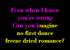 Even When I know
you're wrong
Can you imagine
n0 iirst dance
freeze dried romance?