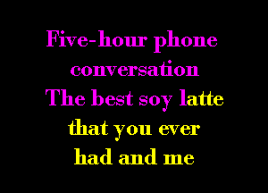 Five-hour phone
conversation

The best soy latte
that you ever

had and me I