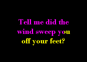Tell me did the

wind sweep you

off your feet?