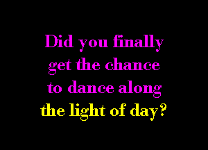 Did you Enally
get the chance
to dance along

the light of day?

Q