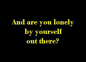 And are you lonely

by yourself

out there?