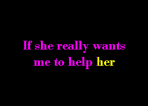 If she really wants

me to help her