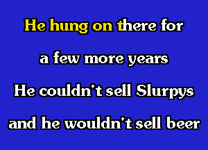 He hung on there for
a few more years
He couldn't sell Slurpys

and he wouldn't sell beer