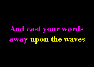 And cast your words
away upon the waves