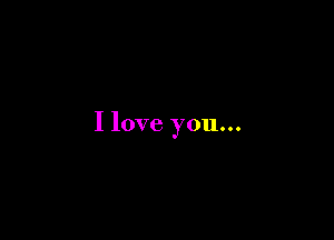 I love you...