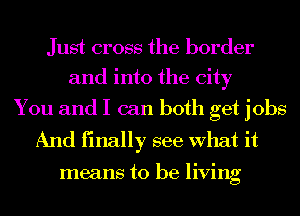 Just cross the border
and into the city

You and I can both get jobs
And finally see What it

means to be living