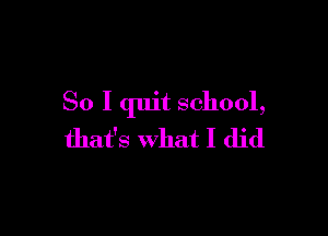 So I quit school,

that's What I did