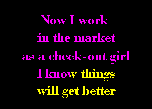 Now I work

in the market
as a check- out girl

I know things

will get better
