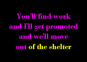 You'll 13nd work
and I'll get promoted

and we'll move
out of the shelter