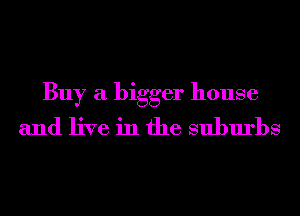 Buy a bigger house
and live in the suburbs