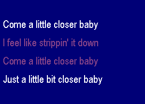Come a little closer baby

Just a little bit closer baby
