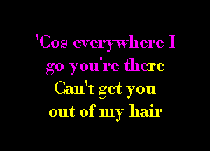 'Cos everywhere I

go you're there

Can't get you

out of my hair