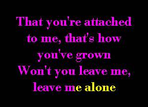 That you're attached
to me, that's how
you've grown
W on't you leave me,
leave me alone