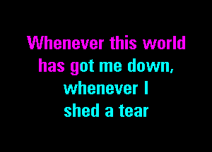 Whenever this world
has got me down,

whenever I
shed a tear