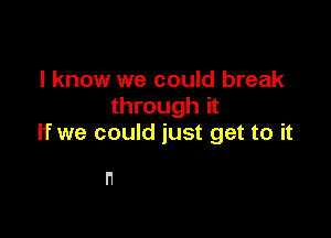 I know we could break
through it

If we could just get to it

n