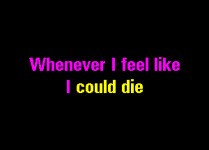 Whenever I feel like

I could die