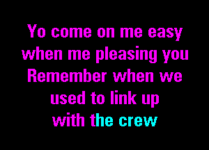 Yo come on me easy
when me pleasing you
Remember when we
used to link up
with the crew