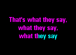 That's what they say,

what they say,
what they say