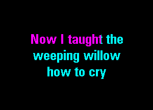 Now I taught the

weeping willow
how to cry