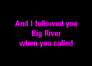 And I followed you

Big River
when you called