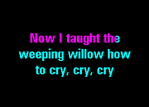 Now I taught the

weeping willow how
to cry. cry. cry