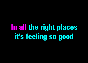 In all the right places

it's feeling so good