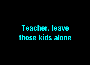 Teacher. leave

those kids alone