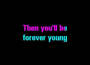 Then you'll be

forever young