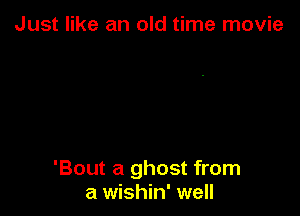 Just like an old time movie

'Bout a ghost from
a wishin' well