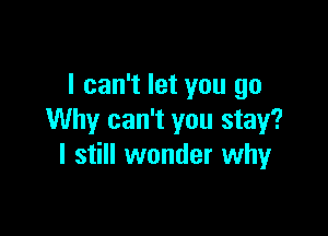 I can't let you go

Why can't you stay?
I still wonder whyr