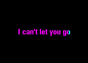 I can't let you go