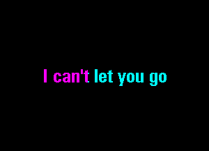 I can't let you go