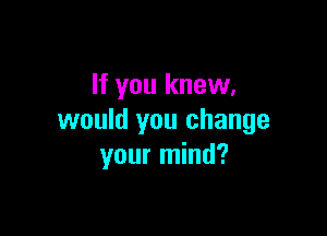 If you knew,

would you change
your mind?