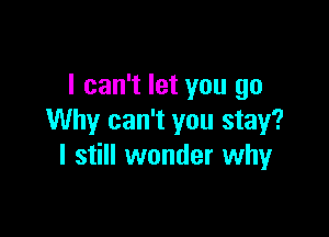 I can't let you go

Why can't you stay?
I still wonder whyr