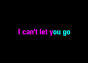 I can't let you go
