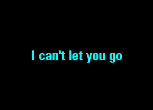 I can't let you go
