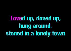 Loved up, doved up,

hung around,
stoned in a lonely town