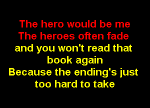 The hero would be me
The heroes often fade
and you won't read that
book again
Because the ending's just
too hard to take