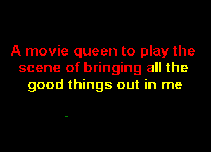 A movie queen to play the
scene of bringing all the

good things out in me