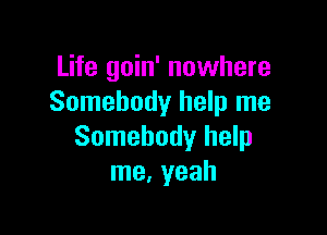 Life goin' nowhere
Somebody help me

Somebody help
me. yeah