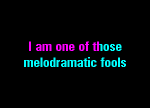 I am one of those

melodramatic fools