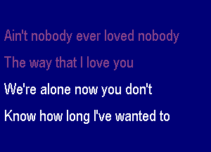 We're alone now you don't

Know how long I've wanted to