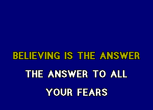BELIEVING IS THE ANSWER
THE ANSWER TO ALL
YOUR FEARS