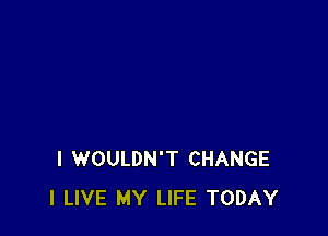 I WOULDN'T CHANGE
I LIVE MY LIFE TODAY