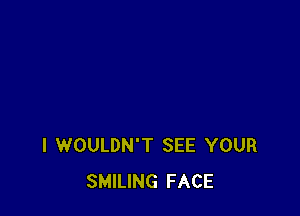 I WOULDN'T SEE YOUR
SMILING FACE