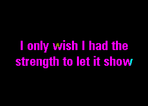 I only wish I had the

strength to let it show