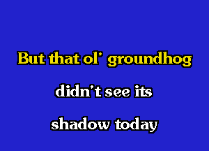 But that ol' groundhog

didn't see its

shadow today