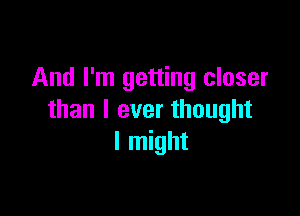 And I'm getting closer

than I ever thought
I might