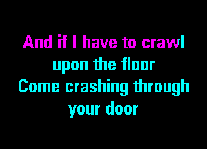 And if I have to crawl
upon the floor

Come crashing through
your door